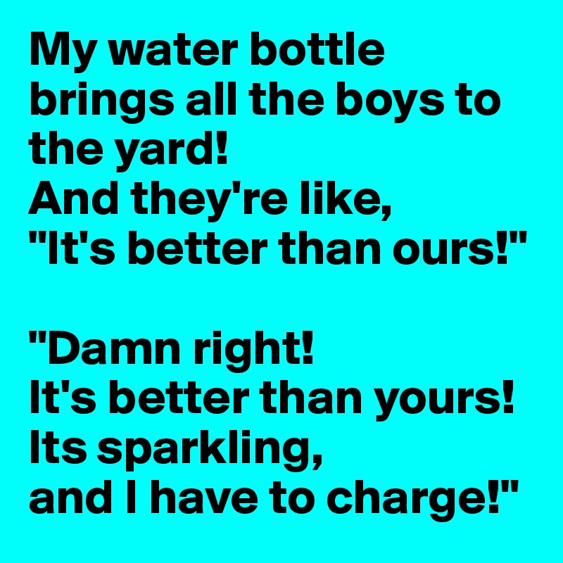My water bottle brings all the boys to the yard!
And they're like,         "It's better than ours!"

"Damn right!                  It's better than yours! Its sparkling,               and I have to charge!"