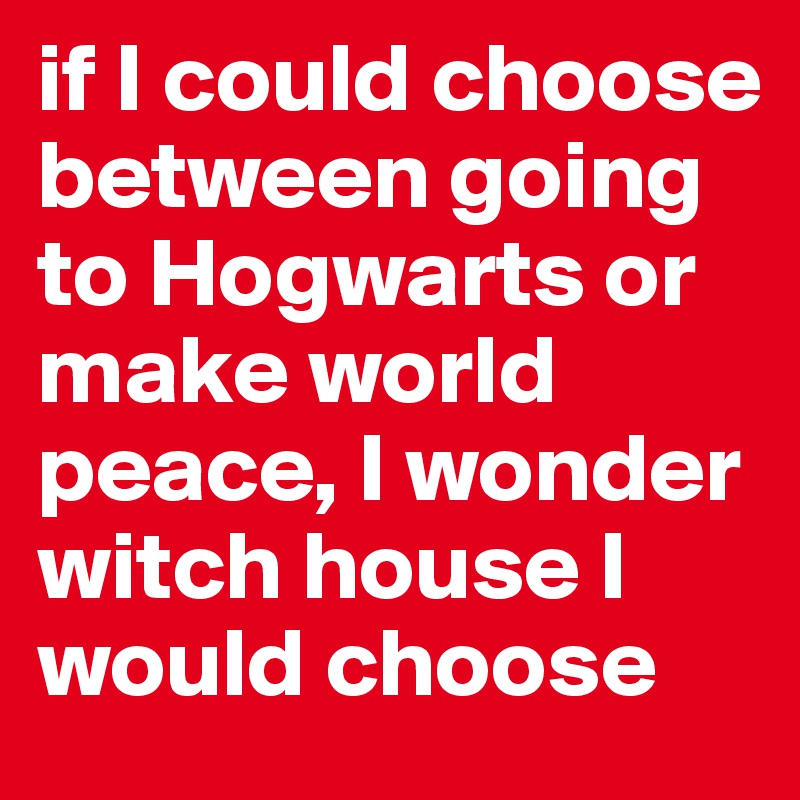 if I could choose between going to Hogwarts or make world peace, I wonder witch house I would choose