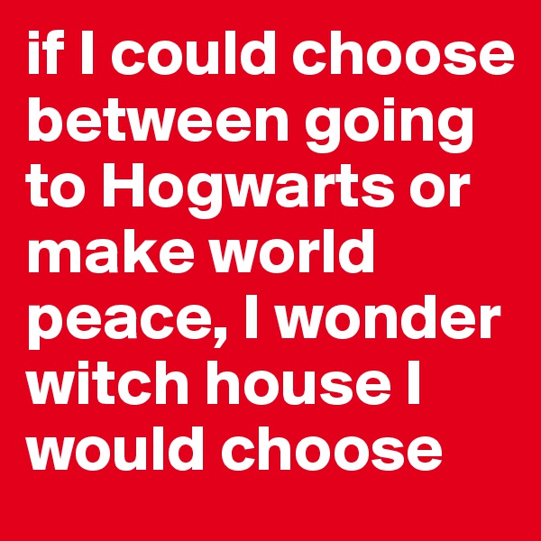 if I could choose between going to Hogwarts or make world peace, I wonder witch house I would choose