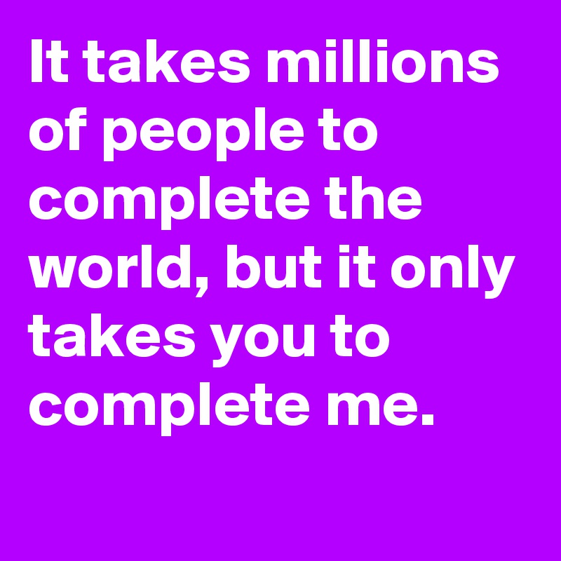 It takes millions of people to complete the world, but it only takes you to complete me. 