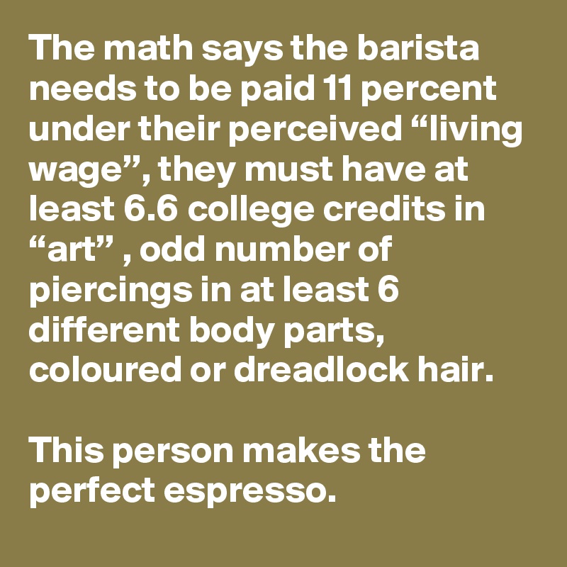 The math says the barista needs to be paid 11 percent under their perceived “living wage”, they must have at least 6.6 college credits in “art” , odd number of piercings in at least 6 different body parts, coloured or dreadlock hair. 

This person makes the perfect espresso.