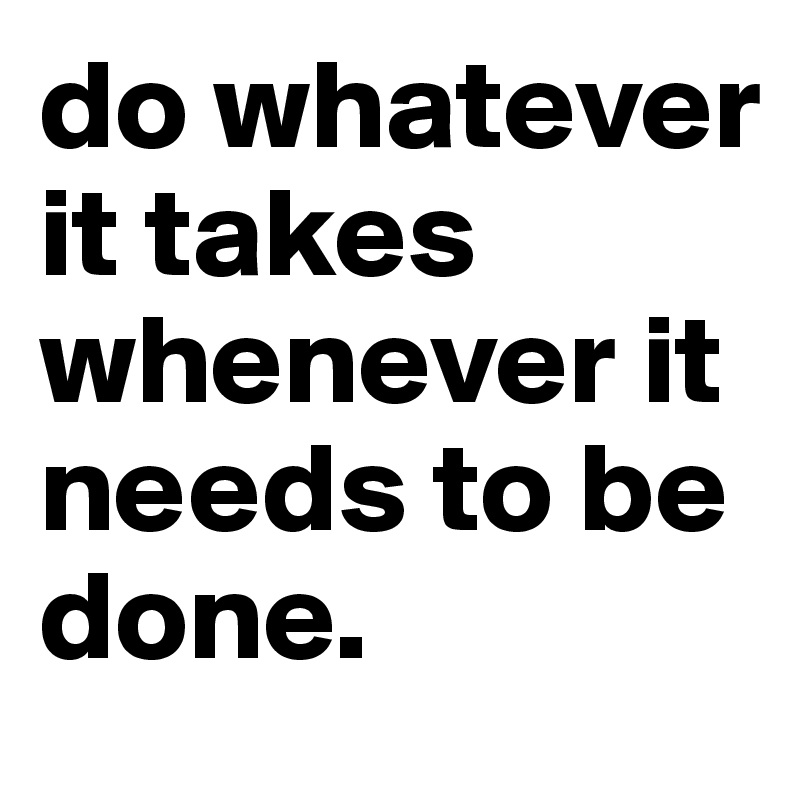 do whatever it takes whenever it needs to be done.