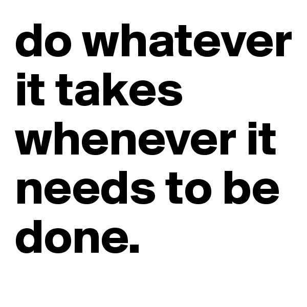 do whatever it takes whenever it needs to be done.