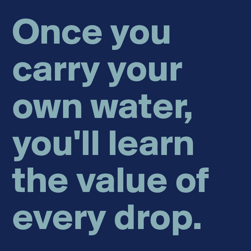 Once you carry your own water, you'll learn the value of every drop.