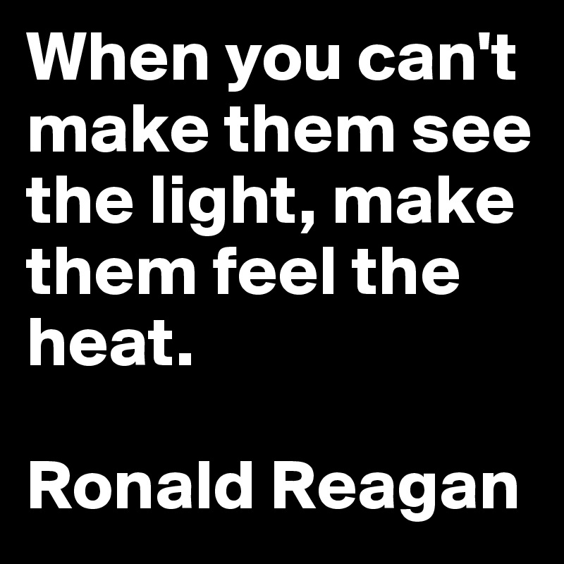When you can't make them see the light, make them feel the heat.

Ronald Reagan