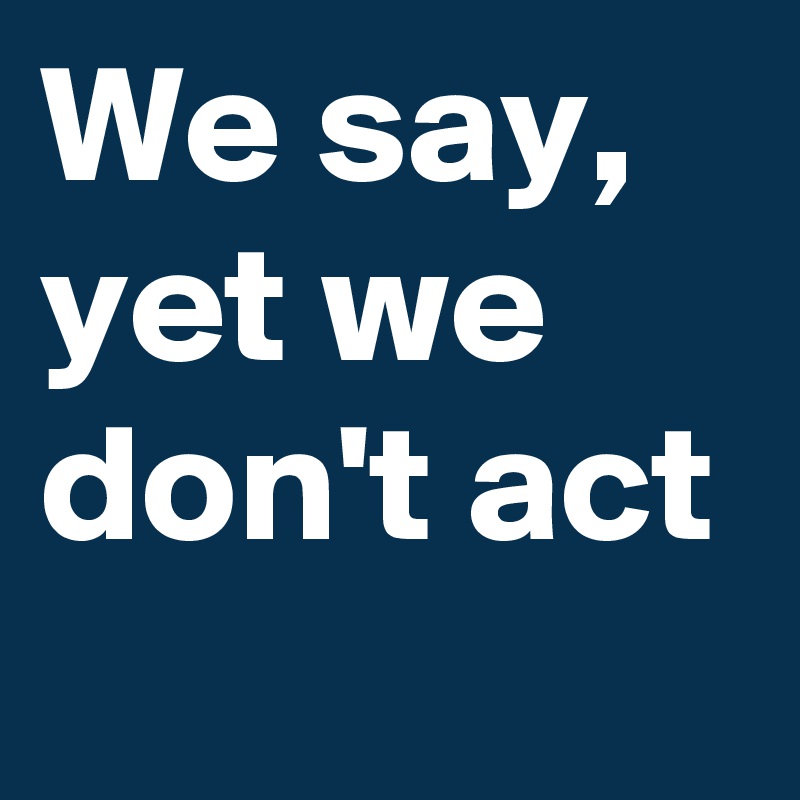 We say, yet we don't act 