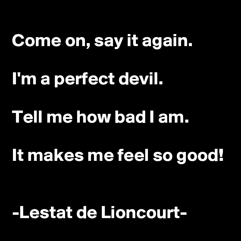 
Come on, say it again.

I'm a perfect devil.

Tell me how bad I am.

It makes me feel so good!


-Lestat de Lioncourt-