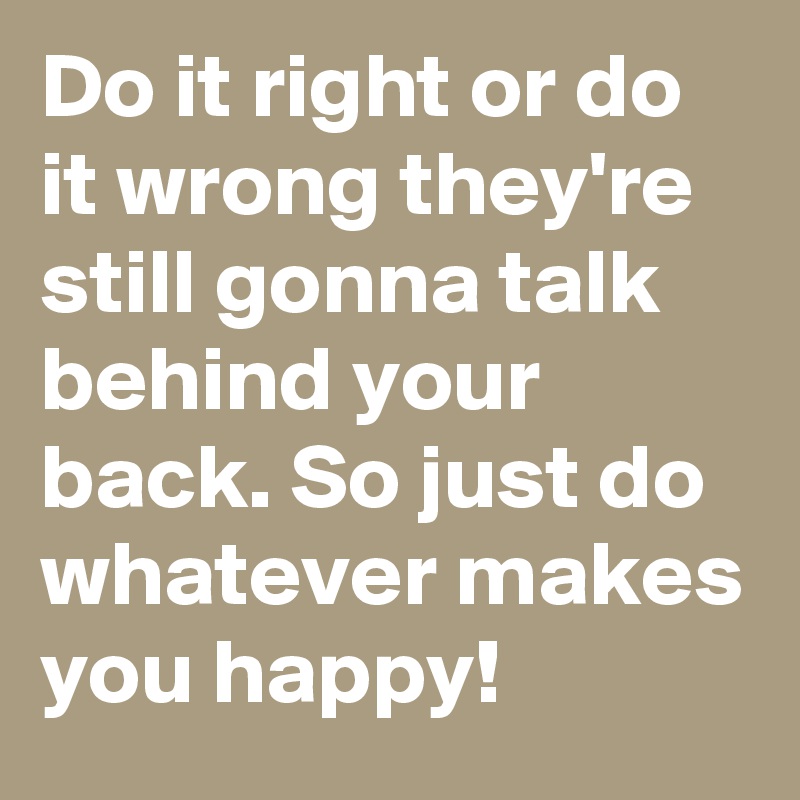 Do it right or do it wrong they're still gonna talk behind your back. So just do whatever makes you happy! 