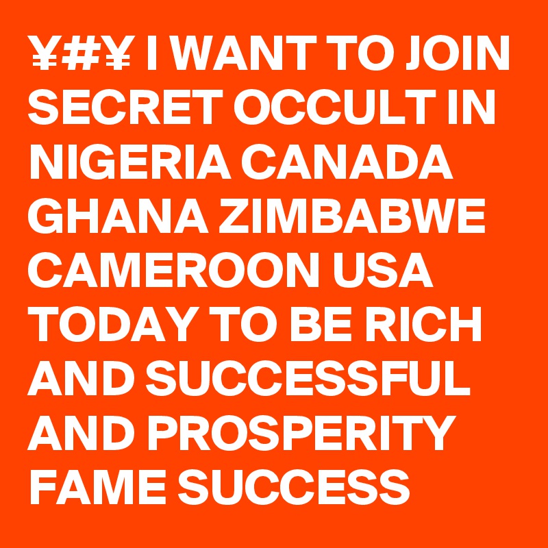 ¥#¥ I WANT TO JOIN SECRET OCCULT IN NIGERIA CANADA GHANA ZIMBABWE CAMEROON USA TODAY TO BE RICH AND SUCCESSFUL AND PROSPERITY FAME SUCCESS 