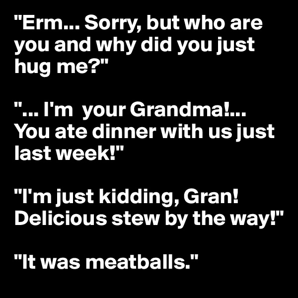 "Erm... Sorry, but who are you and why did you just hug me?"

"... I'm  your Grandma!... You ate dinner with us just last week!"

"I'm just kidding, Gran!Delicious stew by the way!"

"It was meatballs."