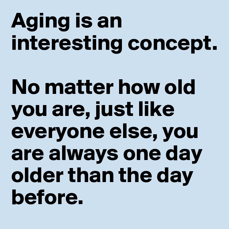 Aging is an interesting concept.

No matter how old you are, just like everyone else, you are always one day older than the day before.