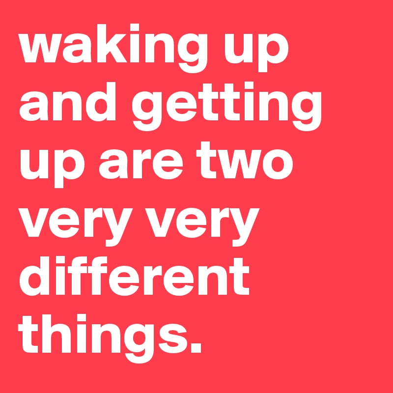 waking up and getting up are two very very different things. 