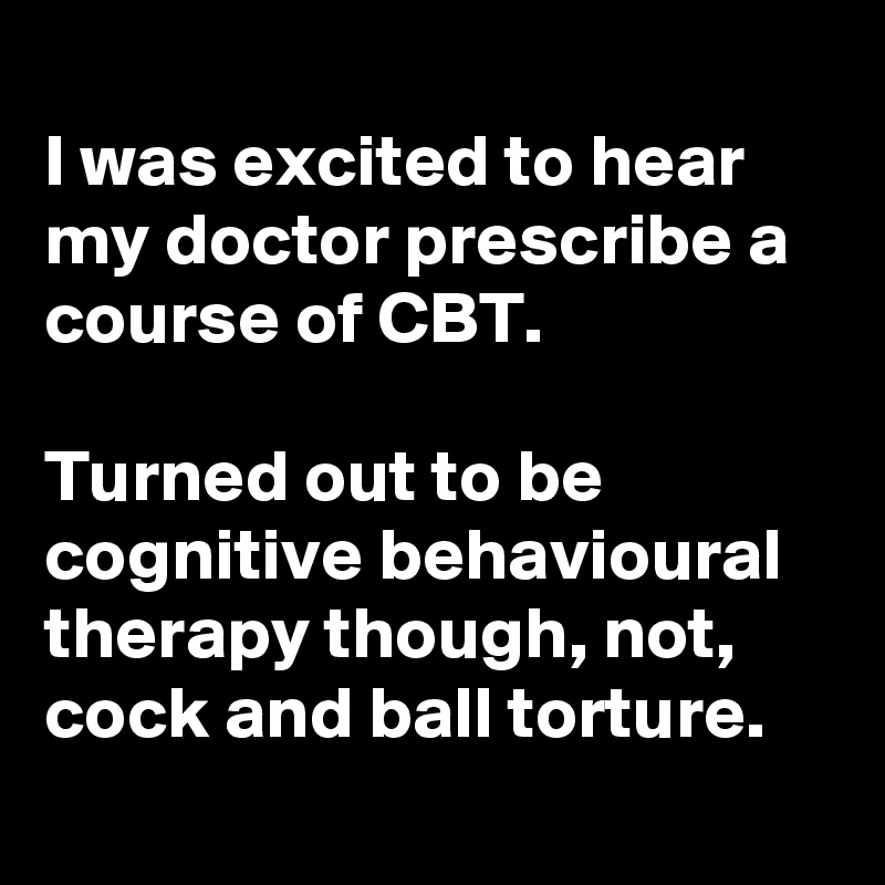 
I was excited to hear my doctor prescribe a course of CBT.

Turned out to be cognitive behavioural therapy though, not, cock and ball torture.
