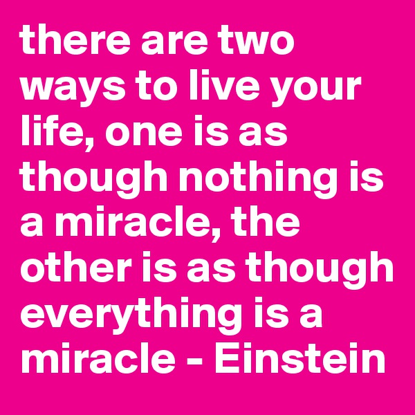 there are two ways to live your life, one is as though nothing is a miracle, the other is as though everything is a miracle - Einstein 