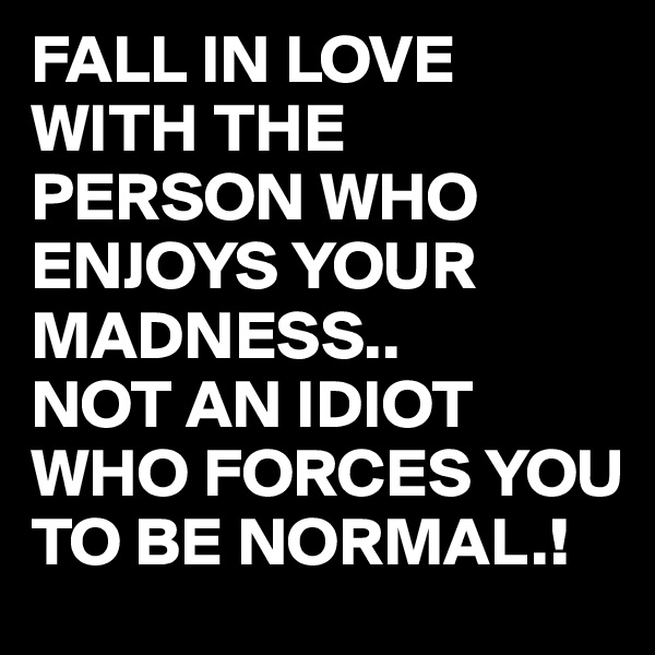 FALL IN LOVE WITH THE PERSON WHO ENJOYS YOUR MADNESS..
NOT AN IDIOT WHO FORCES YOU TO BE NORMAL.!
