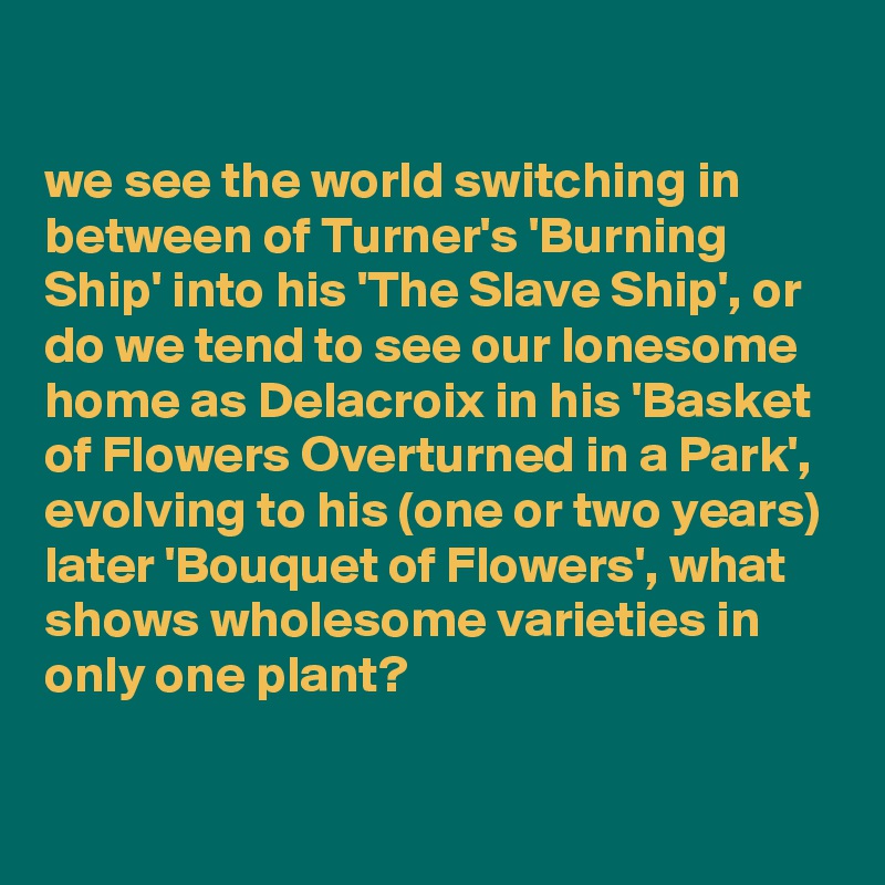 

we see the world switching in between of Turner's 'Burning Ship' into his 'The Slave Ship', or 
do we tend to see our lonesome home as Delacroix in his 'Basket of Flowers Overturned in a Park', evolving to his (one or two years) later 'Bouquet of Flowers', what shows wholesome varieties in only one plant?

