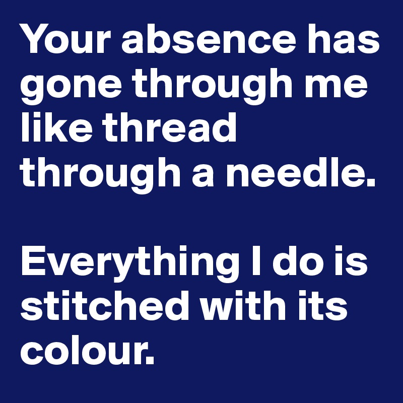 Your absence has gone through me like thread through a needle. 

Everything I do is stitched with its colour.
