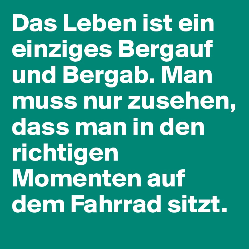 Das Leben ist ein einziges Bergauf und Bergab. Man muss nur zusehen, dass man in den richtigen Momenten auf dem Fahrrad sitzt.