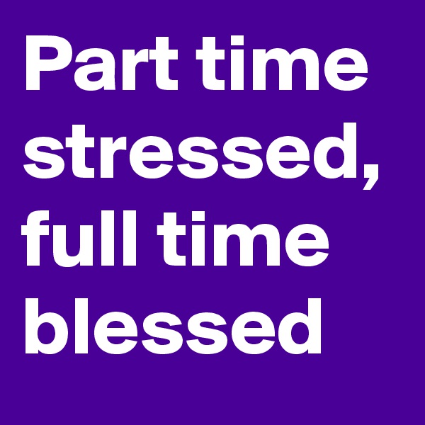 Part time stressed, full time blessed