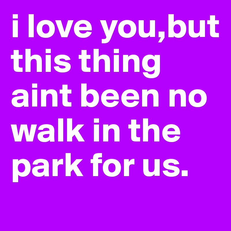 i love you,but this thing aint been no walk in the park for us.