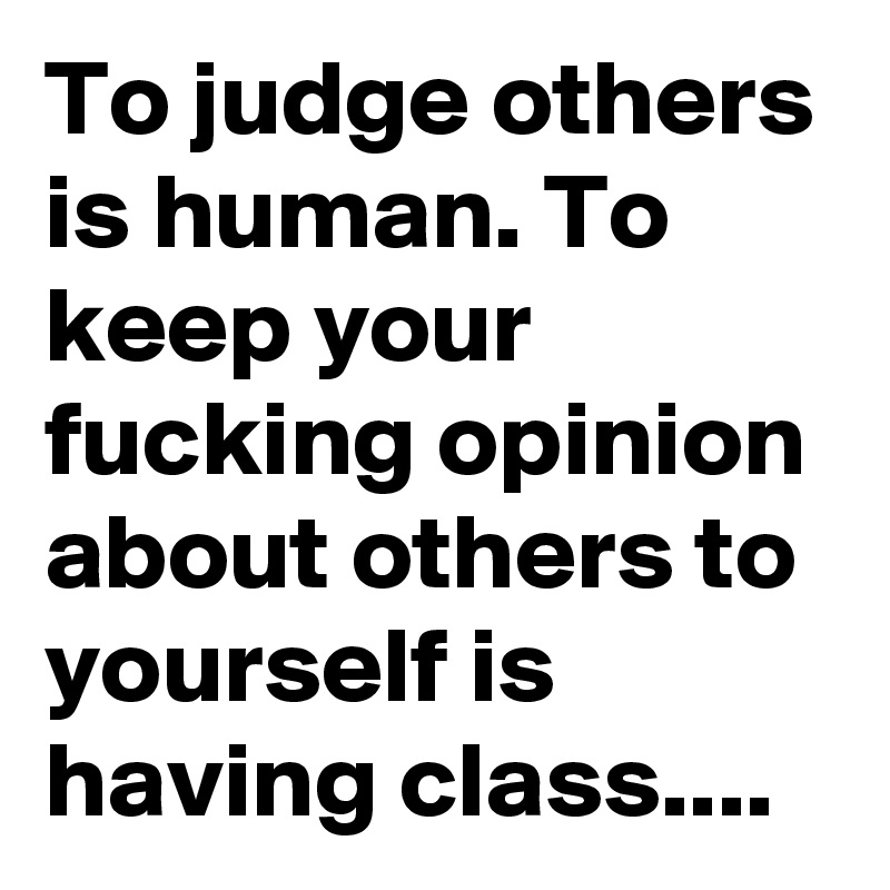 To judge others is human. To keep your fucking opinion about others to yourself is having class....