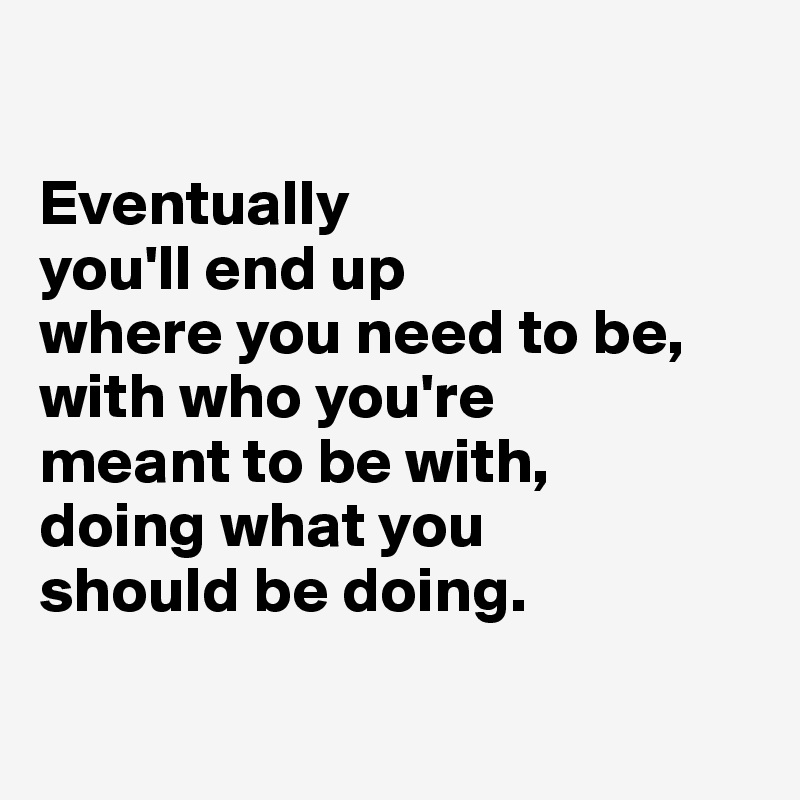 

Eventually 
you'll end up 
where you need to be, 
with who you're 
meant to be with, 
doing what you 
should be doing. 

