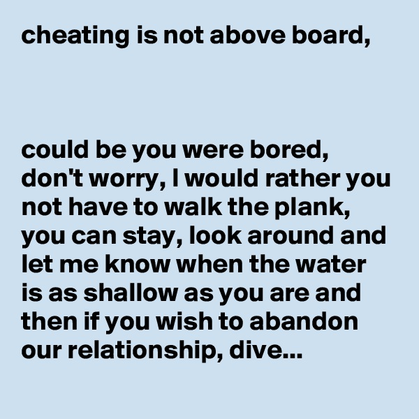 cheating is not above board,



could be you were bored, don't worry, I would rather you not have to walk the plank, you can stay, look around and let me know when the water is as shallow as you are and then if you wish to abandon our relationship, dive...