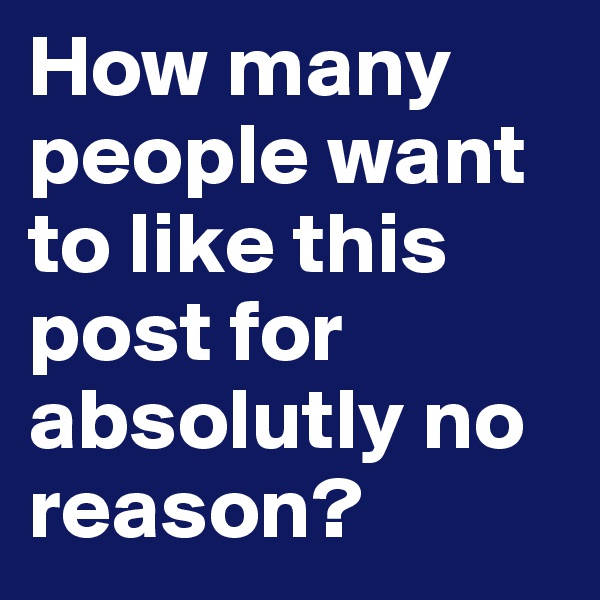 How many people want to like this post for absolutly no reason?