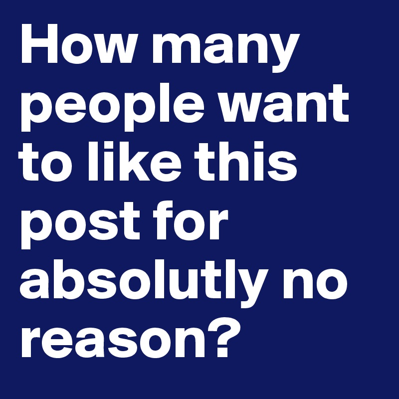 How many people want to like this post for absolutly no reason?