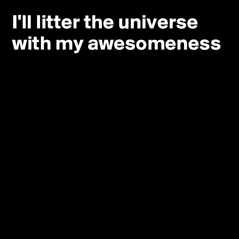 I'll litter the universe with my awesomeness







