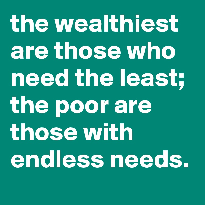 the wealthiest are those who need the least; the poor are those with endless needs.