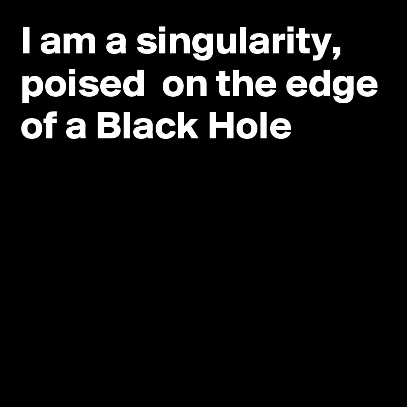 I am a singularity, poised  on the edge of a Black Hole




