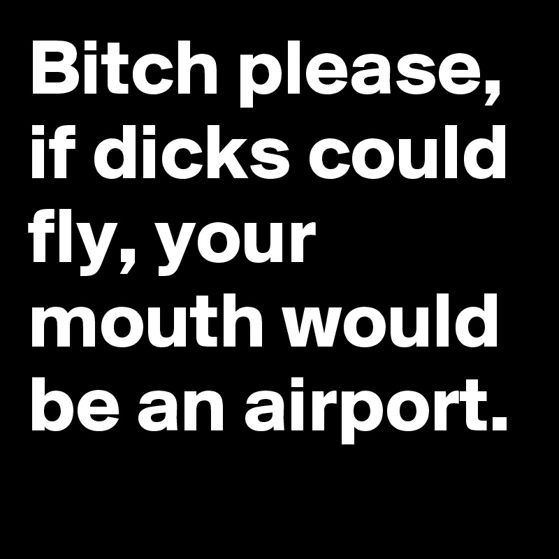 Bitch please, if dicks could fly, your mouth would be an airport.