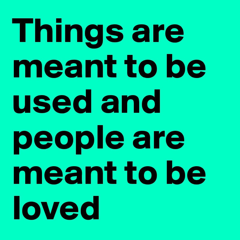 Things are meant to be used and people are meant to be loved