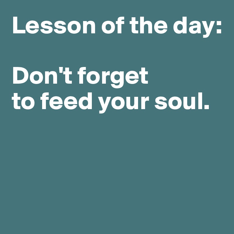 Lesson of the day:

Don't forget 
to feed your soul. 




