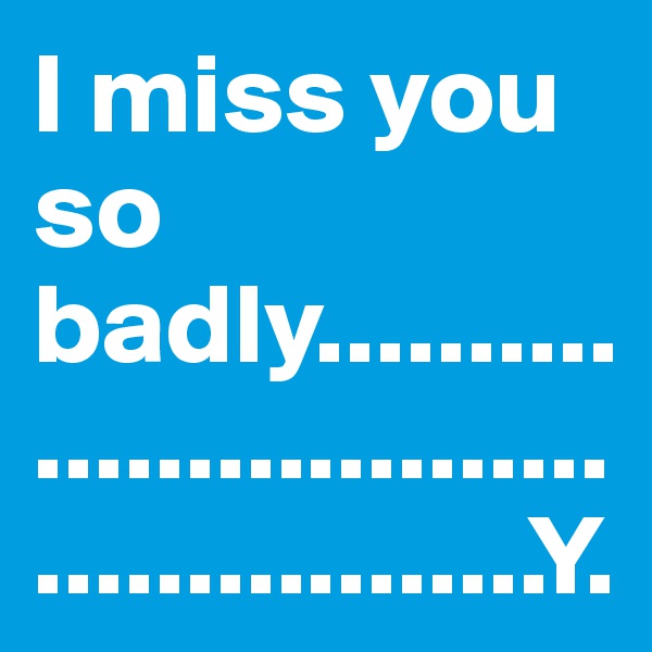 I miss you so badly..............................................Y.