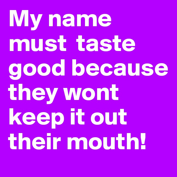 My name must  taste good because they wont keep it out their mouth! 