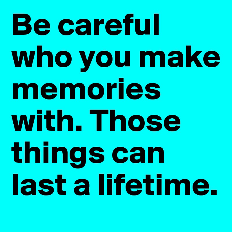 Be careful who you make memories with. Those things can last a lifetime. 