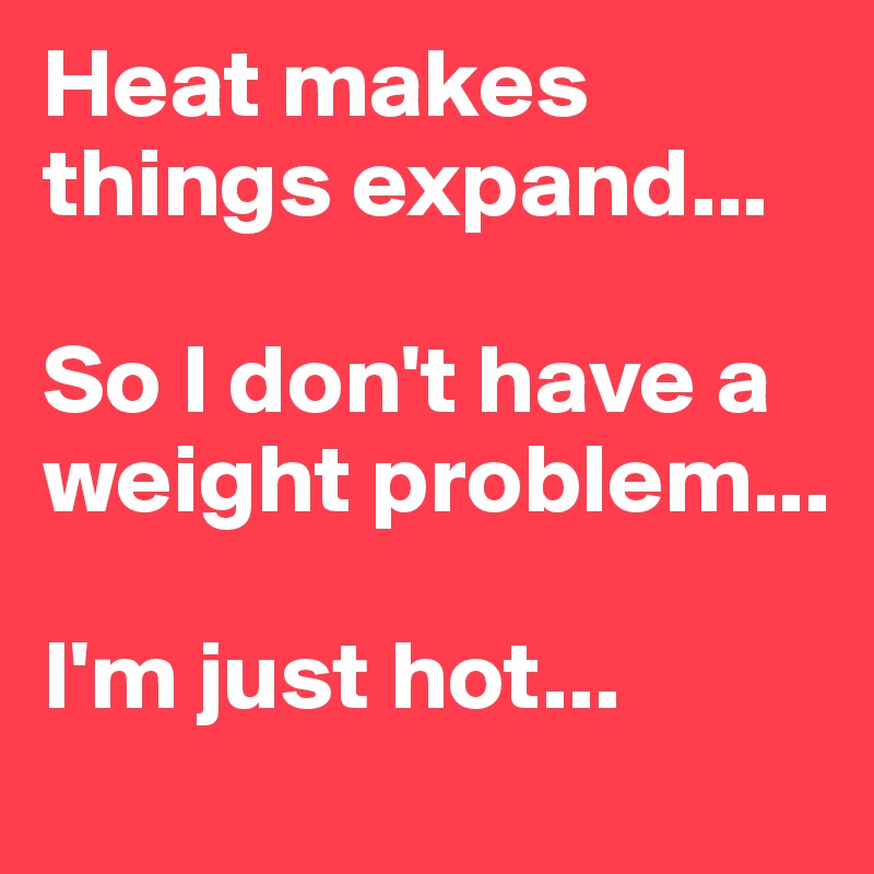 Heat makes things expand...

So I don't have a weight problem...

I'm just hot...
