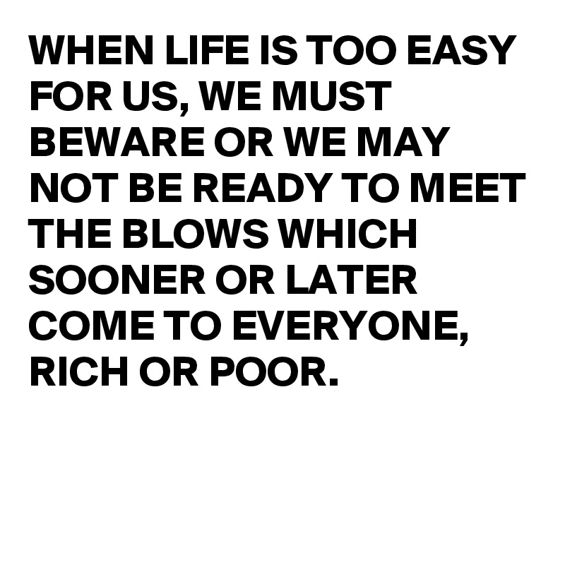 WHEN LIFE IS TOO EASY FOR US, WE MUST BEWARE OR WE MAY NOT BE READY TO MEET THE BLOWS WHICH SOONER OR LATER COME TO EVERYONE, 
RICH OR POOR.


