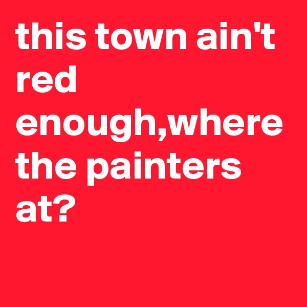 this town ain't red enough,where the painters at?