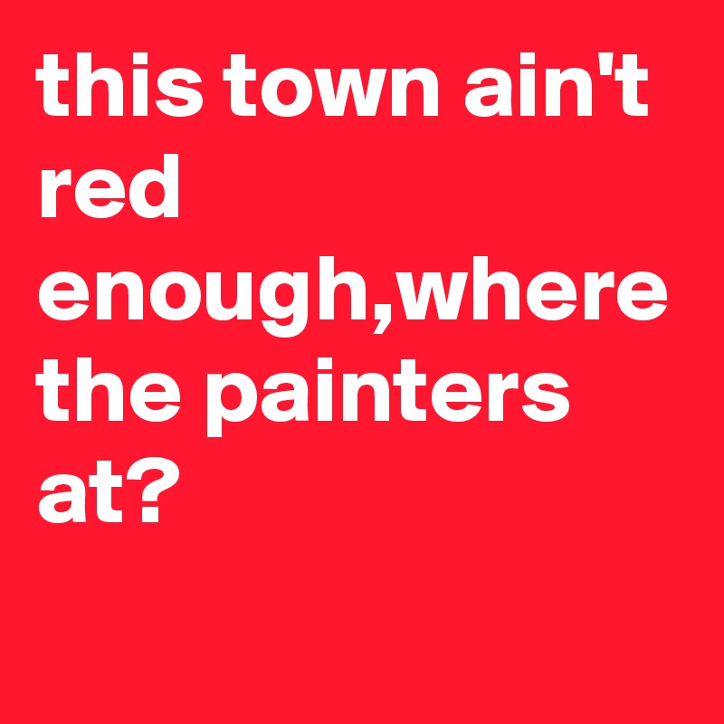 this town ain't red enough,where the painters at?