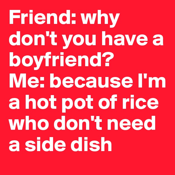 Friend: why don't you have a boyfriend?
Me: because I'm a hot pot of rice who don't need a side dish