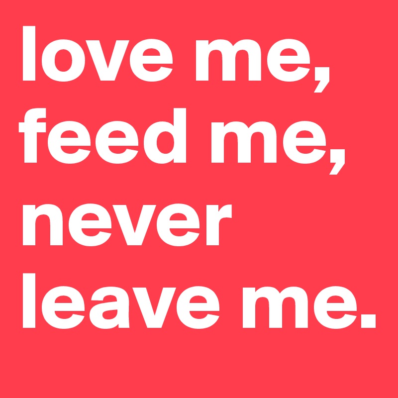 love me, feed me, never leave me. 