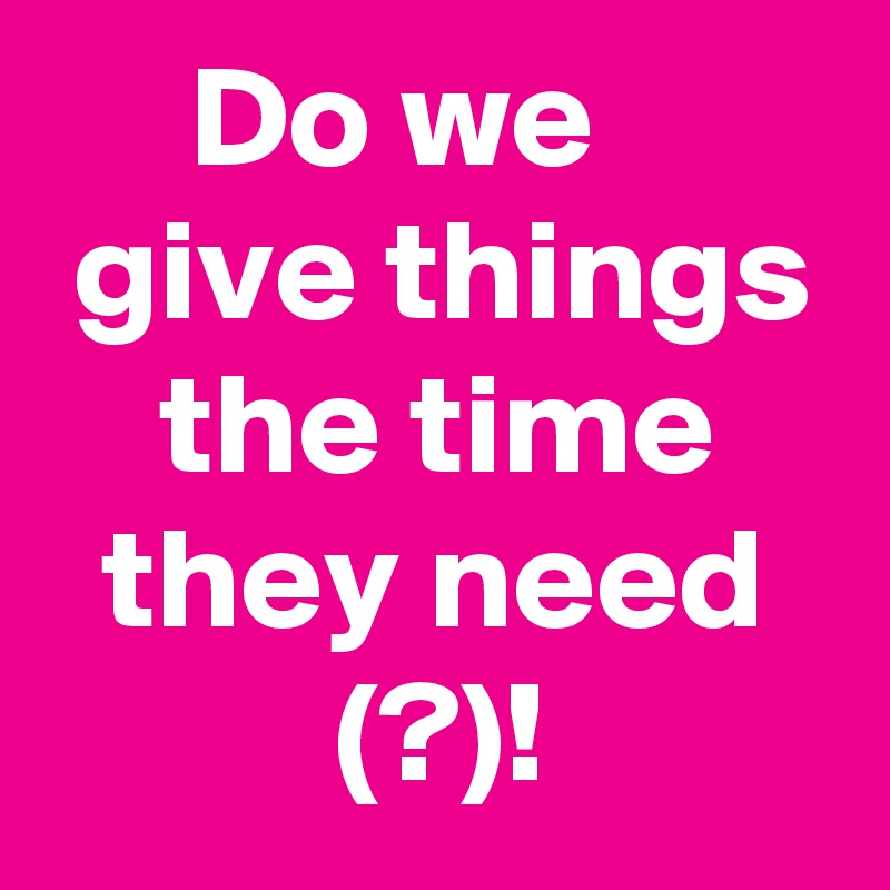      Do we         give things     the time      they need            (?)!