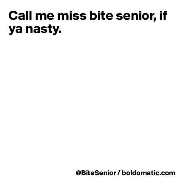 Call me miss bite senior, if ya nasty.









