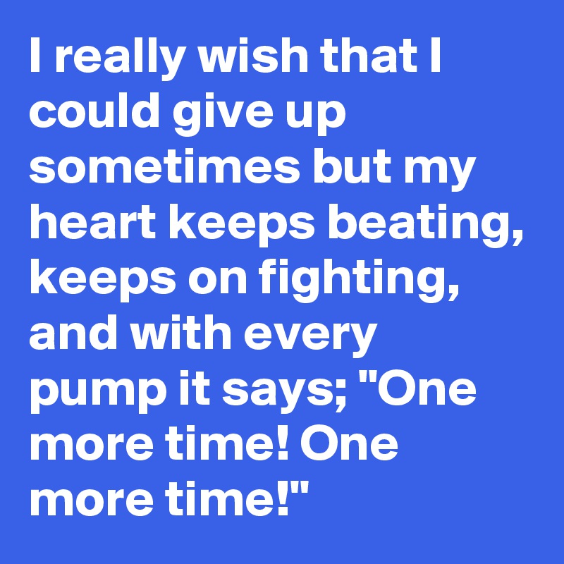 I really wish that I could give up sometimes but my heart keeps beating, keeps on fighting, and with every pump it says; "One more time! One more time!"