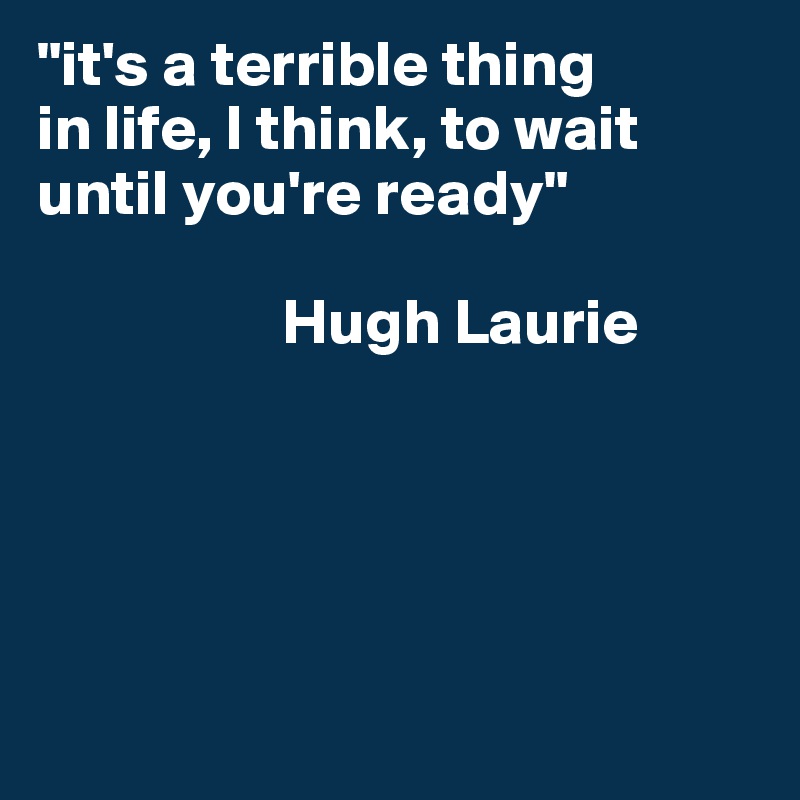"it's a terrible thing
in life, I think, to wait until you're ready"

                   Hugh Laurie






