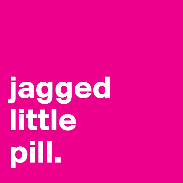

jagged
little
pill.