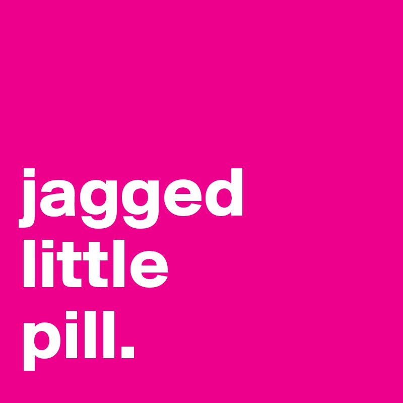 

jagged
little
pill.